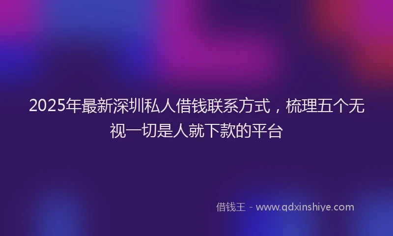 2025年最新深圳私人借钱联系方式，梳理五个无视一切是人就下款的平台