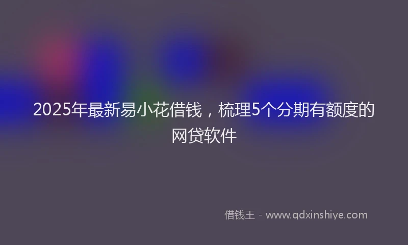 2025年最新易小花借钱，梳理5个分期有额度的网贷软件