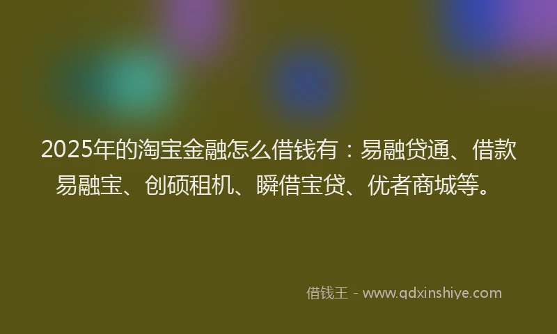 2025年的淘宝金融怎么借钱有：易融贷通、借款易融宝、创硕租机、瞬借宝贷、优者商城等。