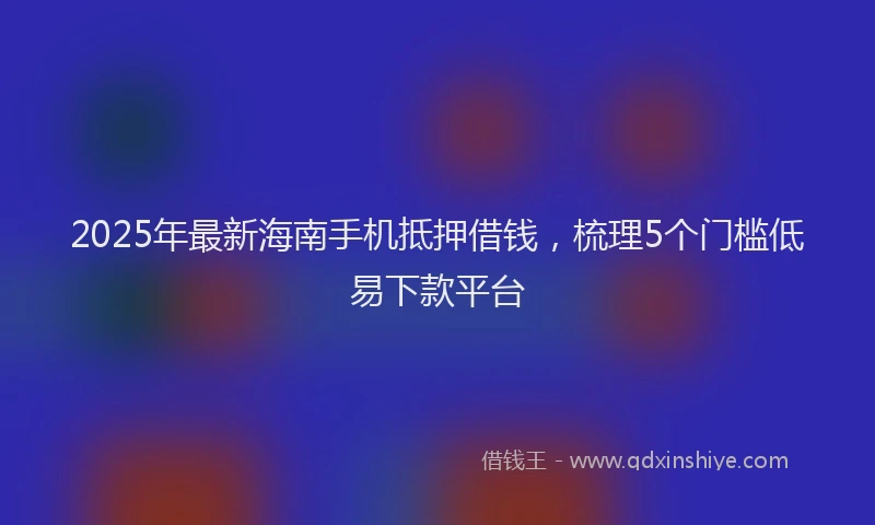 2025年最新海南手机抵押借钱，梳理5个门槛低易下款平台