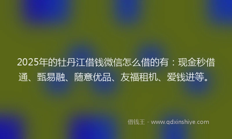 2025年的牡丹江借钱微信怎么借的有：现金秒借通、甄易融、随意优品、友福租机、爱钱进等。