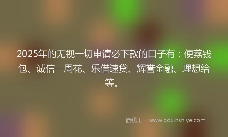 2025年的无视一切申请必下款的口子有：便荔钱包、诚信一周花、乐借速贷、辉誉金融、理想给等。
