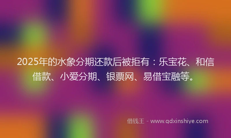 2025年的水象分期还款后被拒有：乐宝花、和信借款、小爱分期、银票网、易借宝融等。