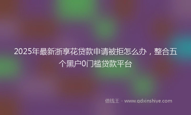 2025年最新浙享花贷款申请被拒怎么办，整合五个黑户0门槛贷款平台