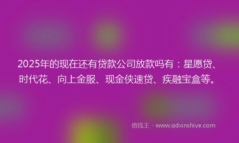 2025年的现在还有贷款公司放款吗有：星愿贷、时代花、向上金服、现金侠速贷、疾融宝盒等。