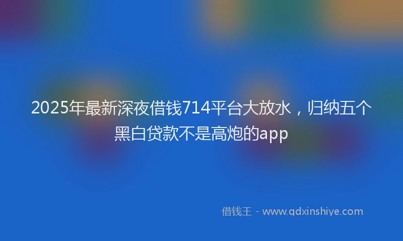 2025年最新深夜借钱714平台大放水，归纳五个黑白贷款不是高炮的app