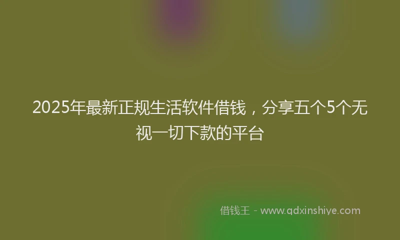 2025年最新正规生活软件借钱，分享五个5个无视一切下款的平台