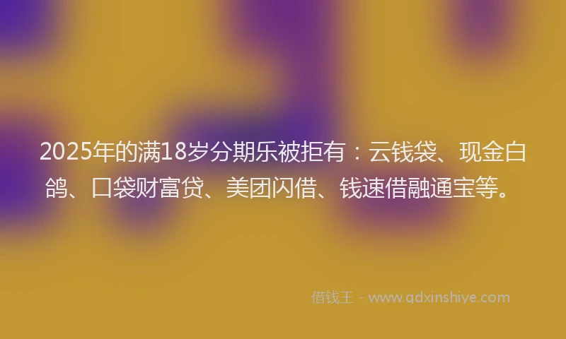 2025年的满18岁分期乐被拒有：云钱袋、现金白鸽、口袋财富贷、美团闪借、钱速借融通宝等。