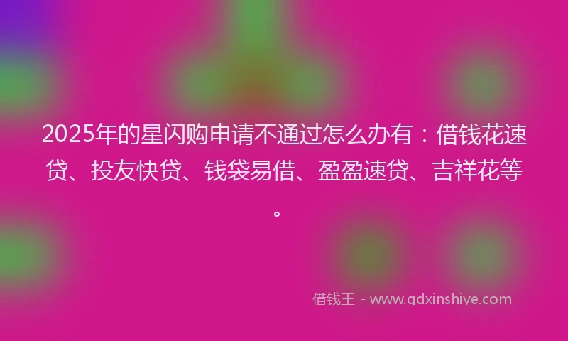 2025年的星闪购申请不通过怎么办有：借钱花速贷、投友快贷、钱袋易借、盈盈速贷、吉祥花等。