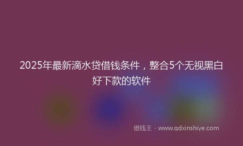 2025年最新滴水贷借钱条件，整合5个无视黑白好下款的软件