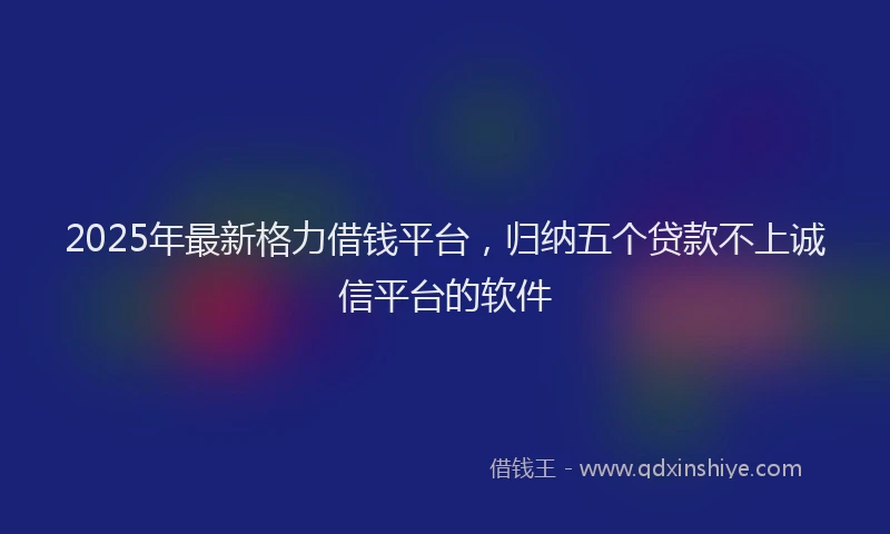 2025年最新格力借钱平台，归纳五个贷款不上诚信平台的软件