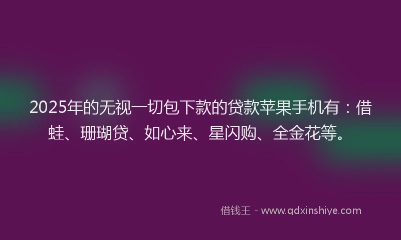 2025年的无视一切包下款的贷款苹果手机有：借蛙、珊瑚贷、如心来、星闪购、全金花等。