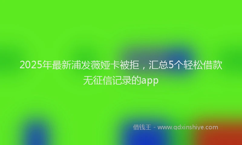 2025年最新浦发薇娅卡被拒，汇总5个轻松借款无征信记录的app