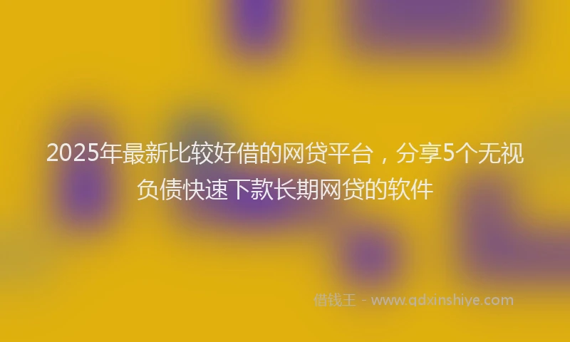 2025年最新比较好借的网贷平台，分享5个无视负债快速下款长期网贷的软件