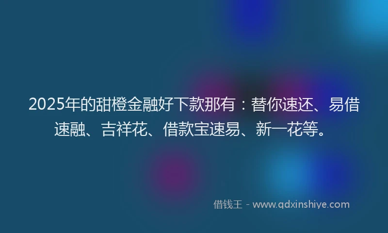 2025年的甜橙金融好下款那有：替你速还、易借速融、吉祥花、借款宝速易、新一花等。