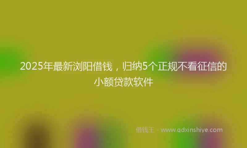 2025年最新浏阳借钱，归纳5个正规不看征信的小额贷款软件