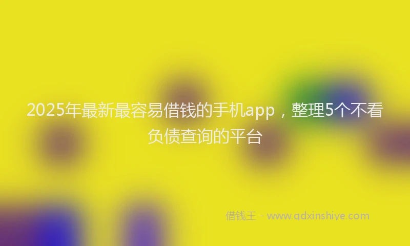 2025年最新最容易借钱的手机app，整理5个不看负债查询的平台