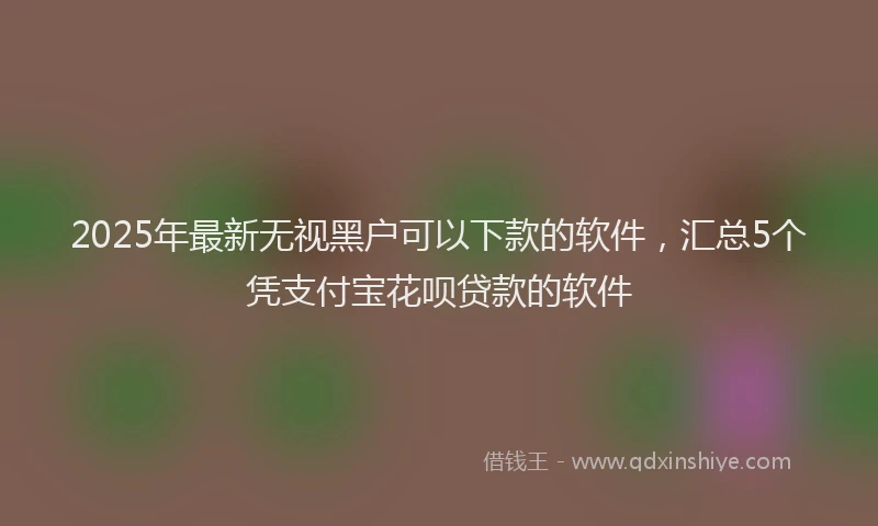 2025年最新无视黑户可以下款的软件，汇总5个凭支付宝花呗贷款的软件