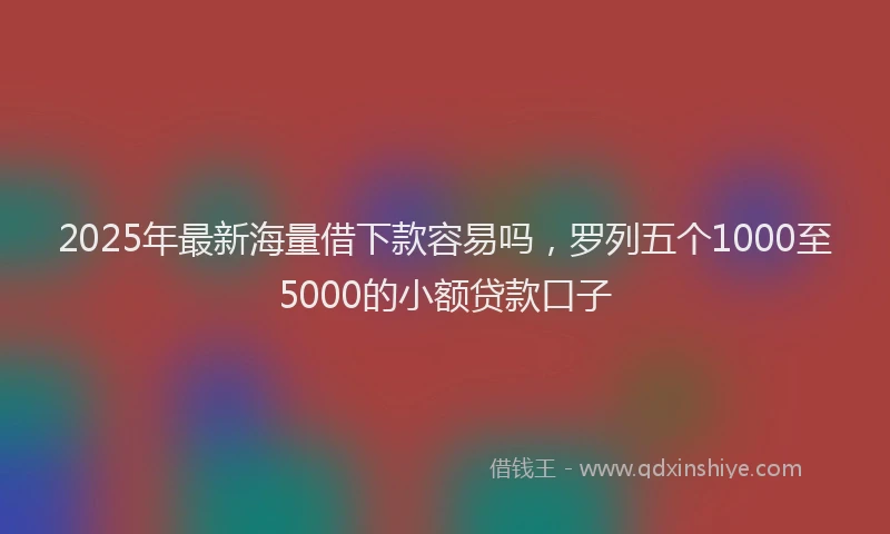 2025年最新海量借下款容易吗，罗列五个1000至5000的小额贷款口子