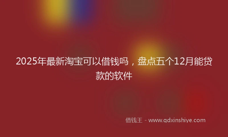 2025年最新淘宝可以借钱吗，盘点五个12月能贷款的软件
