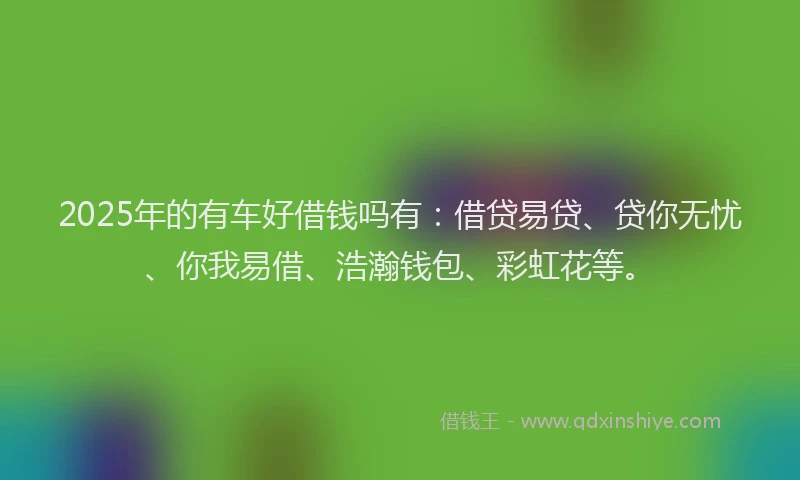 2025年的有车好借钱吗有：借贷易贷、贷你无忧、你我易借、浩瀚钱包、彩虹花等。
