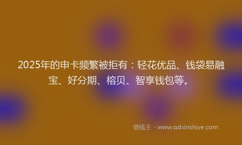 2025年的申卡频繁被拒有：轻花优品、钱袋易融宝、好分期、榕贝、智享钱包等。