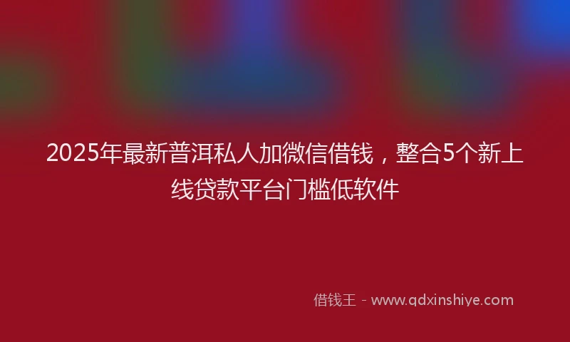2025年最新普洱私人加微信借钱，整合5个新上线贷款平台门槛低软件
