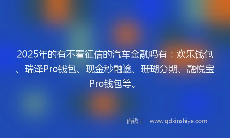 2025年的有不看征信的汽车金融吗有：欢乐钱包、瑞泽Pro钱包、现金秒融途、珊瑚分期、融悦宝Pro钱包等。