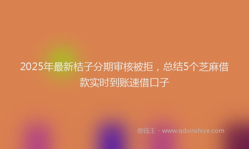 2025年最新桔子分期审核被拒，总结5个芝麻借款实时到账速借口子
