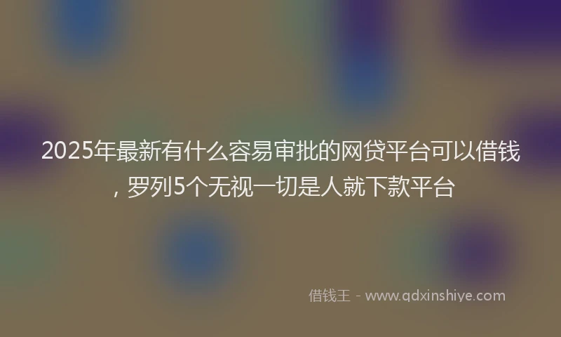 2025年最新有什么容易审批的网贷平台可以借钱，罗列5个无视一切是人就下款平台