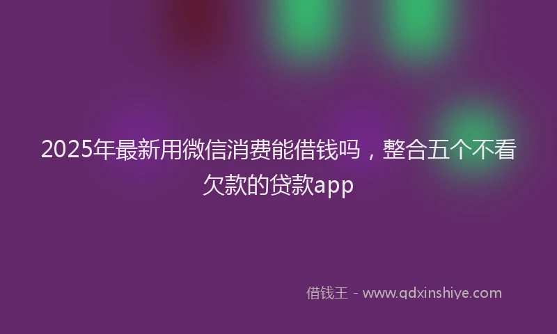 2025年最新用微信消费能借钱吗，整合五个不看欠款的贷款app