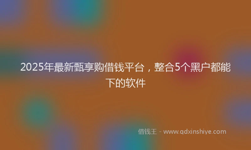 2025年最新甄享购借钱平台，整合5个黑户都能下的软件