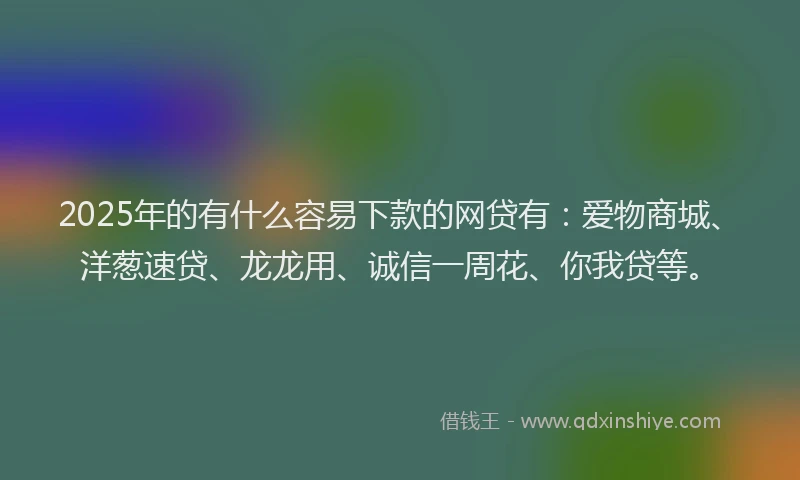 2025年的有什么容易下款的网贷有：爱物商城、洋葱速贷、龙龙用、诚信一周花、你我贷等。