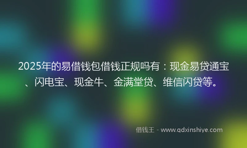 2025年的易借钱包借钱正规吗有：现金易贷通宝、闪电宝、现金牛、金满堂贷、维信闪贷等。