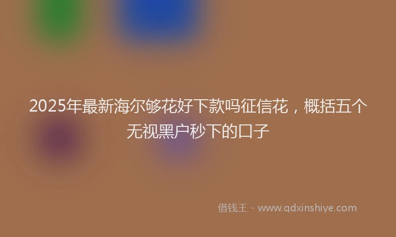2025年最新海尔够花好下款吗征信花，概括五个无视黑户秒下的口子