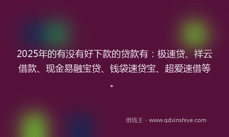 2025年的有没有好下款的贷款有：极速贷、祥云借款、现金易融宝贷、钱袋速贷宝、超爱速借等。