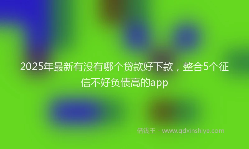 2025年最新有没有哪个贷款好下款，整合5个征信不好负债高的app
