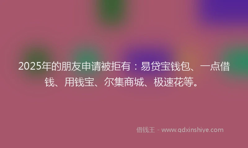 2025年的朋友申请被拒有：易贷宝钱包、一点借钱、用钱宝、尔集商城、极速花等。