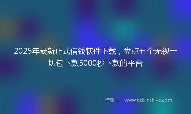 2025年最新正式借钱软件下载，盘点五个无视一切包下款5000秒下款的平台