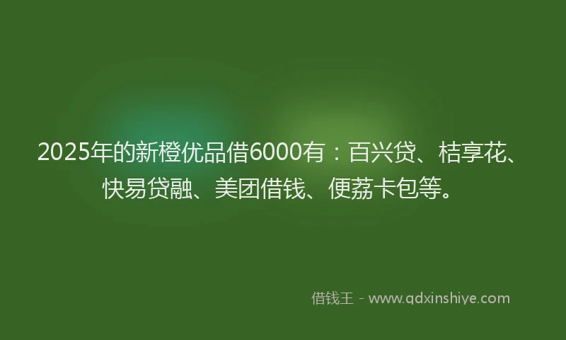 2025年的新橙优品借6000有：百兴贷、桔享花、快易贷融、美团借钱、便荔卡包等。
