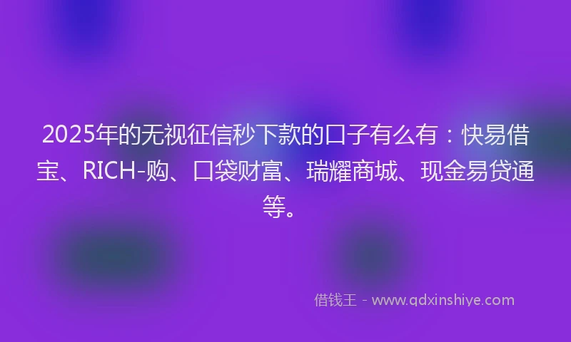 2025年的无视征信秒下款的口子有么有：快易借宝、RICH-购、口袋财富、瑞耀商城、现金易贷通等。