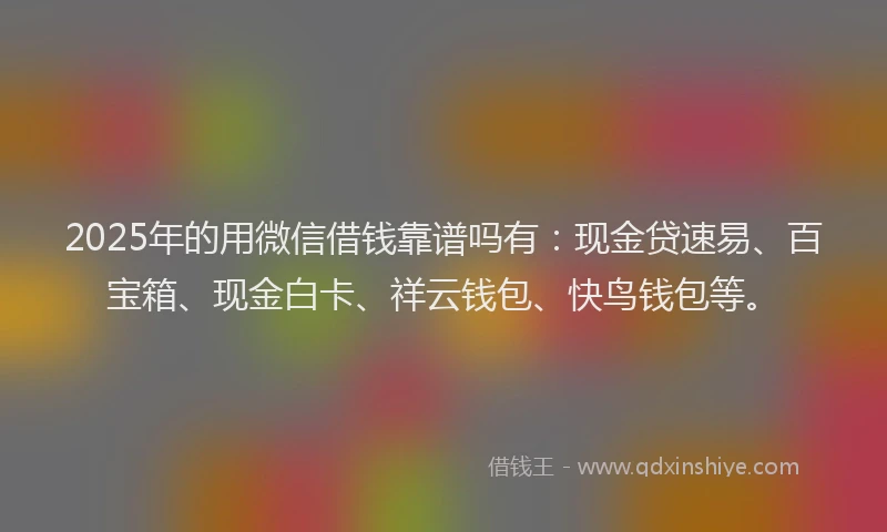 2025年的用微信借钱靠谱吗有：现金贷速易、百宝箱、现金白卡、祥云钱包、快鸟钱包等。