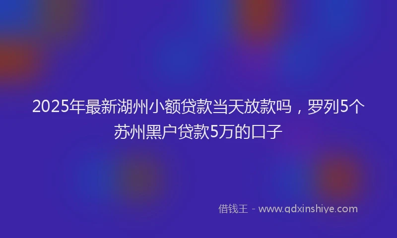 2025年最新湖州小额贷款当天放款吗，罗列5个苏州黑户贷款5万的口子