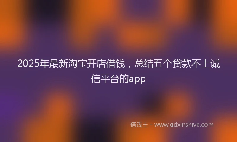2025年最新淘宝开店借钱，总结五个贷款不上诚信平台的app