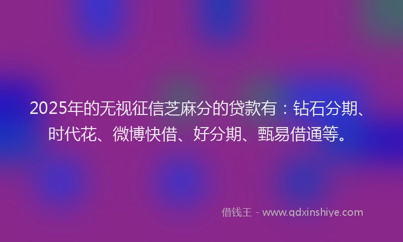 2025年的无视征信芝麻分的贷款有：钻石分期、时代花、微博快借、好分期、甄易借通等。
