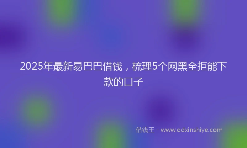 2025年最新易巴巴借钱，梳理5个网黑全拒能下款的口子