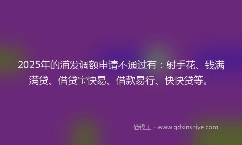 2025年的浦发调额申请不通过有：射手花、钱满满贷、借贷宝快易、借款易行、快快贷等。