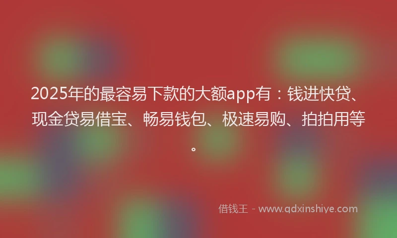 2025年的最容易下款的大额app有：钱进快贷、现金贷易借宝、畅易钱包、极速易购、拍拍用等。