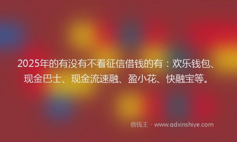 2025年的有没有不看征信借钱的有：欢乐钱包、现金巴士、现金流速融、盈小花、快融宝等。