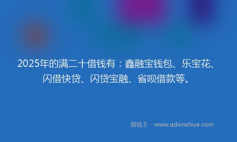 2025年的满二十借钱有：鑫融宝钱包、乐宝花、闪借快贷、闪贷宝融、省呗借款等。